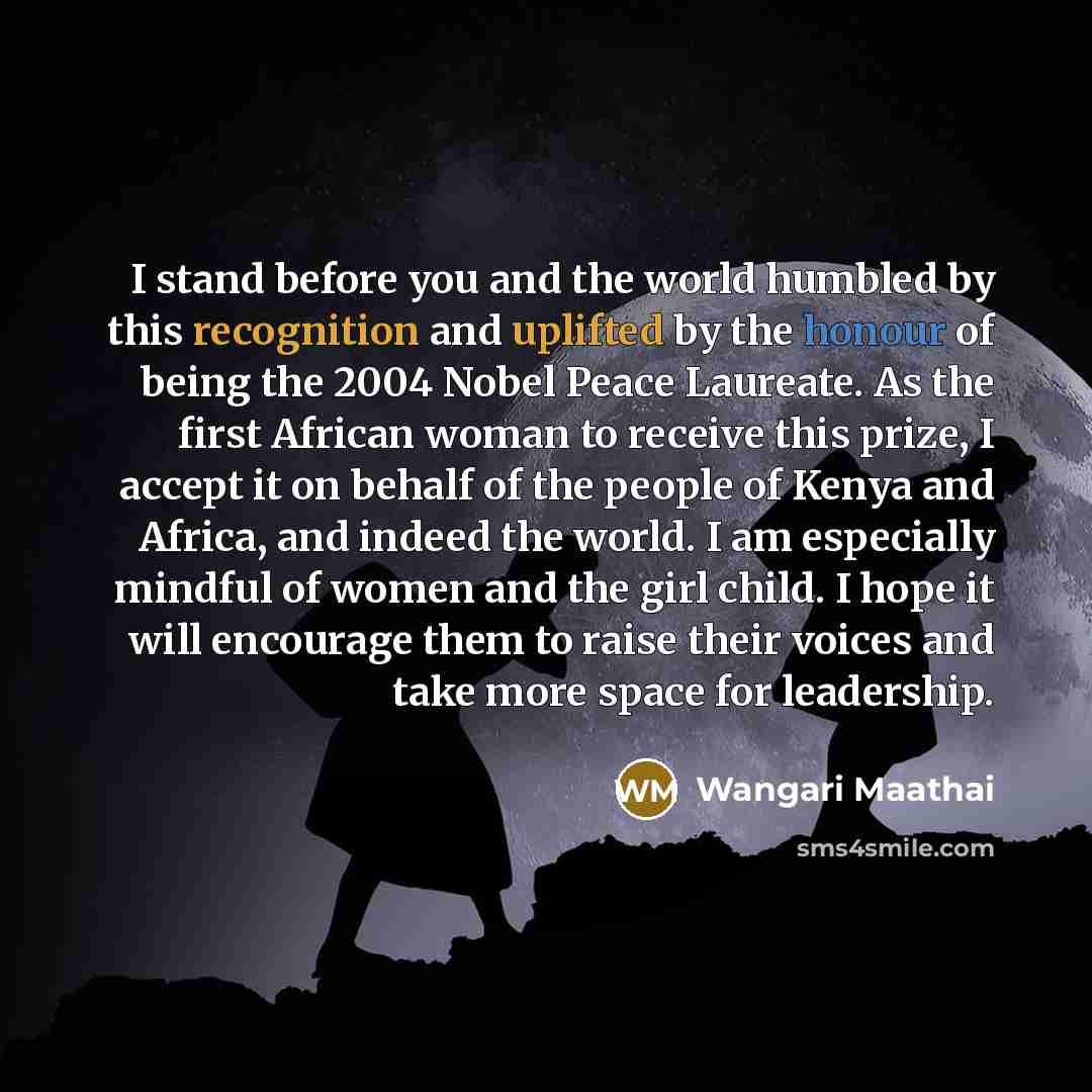“I stand before you and the world humbled by this recognition and uplifted by the honour of being the 2004 Nobel Peace Laureate. As the first African woman to receive this prize, I accept it on behalf of the people of Kenya and Africa, and indeed the world. I am especially mindful of women and the…” quote by Wangari Maathai
