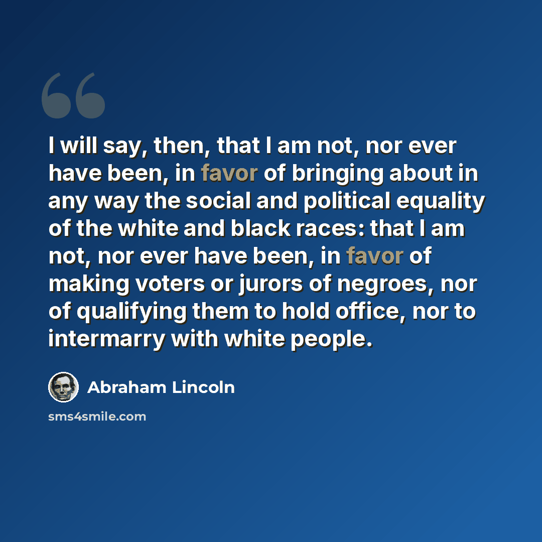 “I will say, then, that I am not, nor ever have been, in favor of bringing about in any way the social and political equality of the white and black races: that I am not, nor ever have been, in favor of making voters or jurors of negroes, nor of qualifying them to hold office, nor to intermarry…” quote by Abraham Lincoln