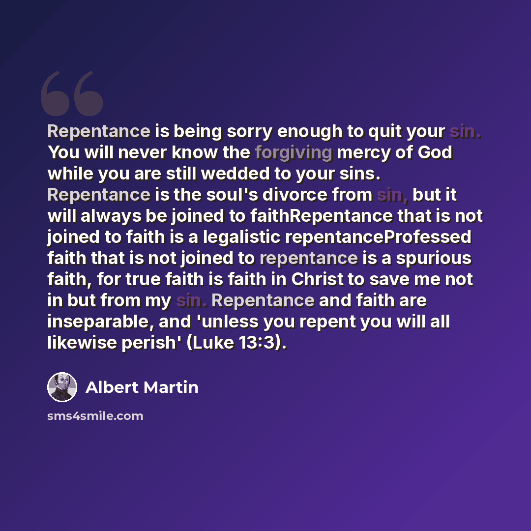 “Repentance is being sorry enough to quit your sin. You will never know the forgiving mercy of God while you are still wedded to your sins. Repentance is the soul's divorce from sin, but it will always be joined to faithRepentance that is not joined to faith is a legalistic repentanceProfessed…” quote by Albert Martin