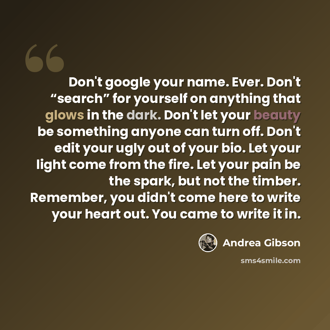 “Don't google your name. Ever. Don't “search” for yourself on anything that glows in the dark. Don't let your beauty be something anyone can turn off. Don't edit your ugly out of your bio. Let your light come from the fire. Let your pain be the spark, but not the timber. Remember, you didn't come…” quote by Andrea Gibson