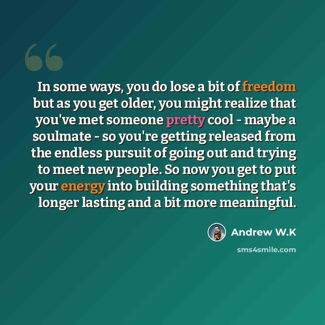 “In some ways, you do lose a bit of freedom but as you get older, you might realize that you've met someone pretty cool - maybe a soulmate - so you're getting released from the endless pursuit of going out and trying to meet new people. So now you get to put your energy into building something…” quote by Andrew W.K