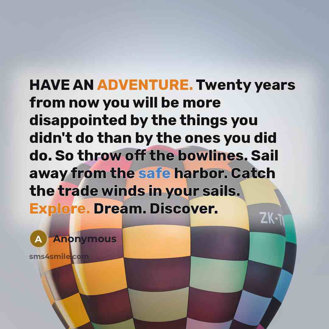 “HAVE AN ADVENTURE. Twenty years from now you will be more disappointed by the things you didn't do than by the ones you did do. So throw off the bowlines. Sail away from the safe harbor. Catch the trade winds in your sails. Explore. Dream. Discover.” quote by Anonymous