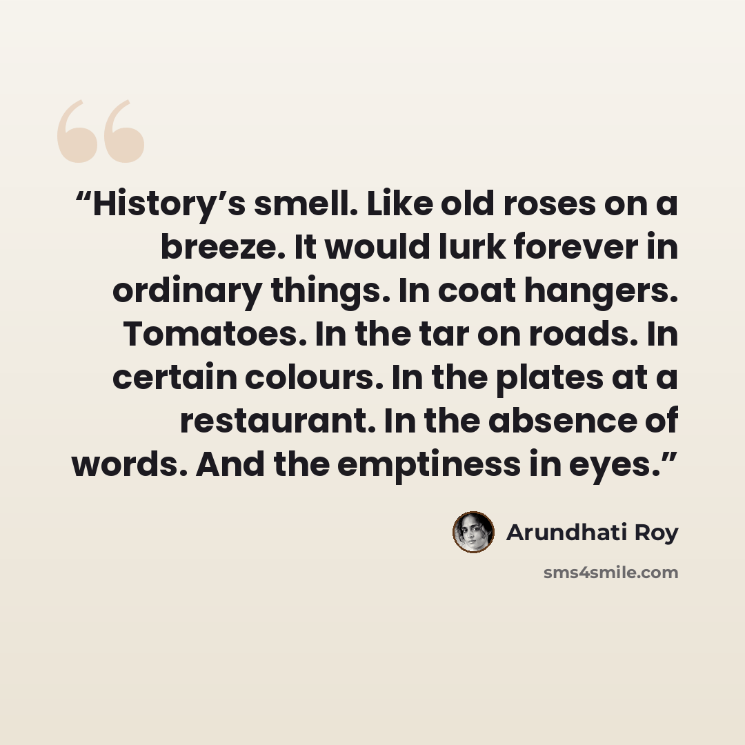 “History’s smell. Like old roses on a breeze. It would lurk forever in ordinary things. In coat hangers. Tomatoes. In the tar on roads. In certain colours. In the plates at a restaurant. In the absence of words. And the emptiness in eyes.” quote by Arundhati Roy