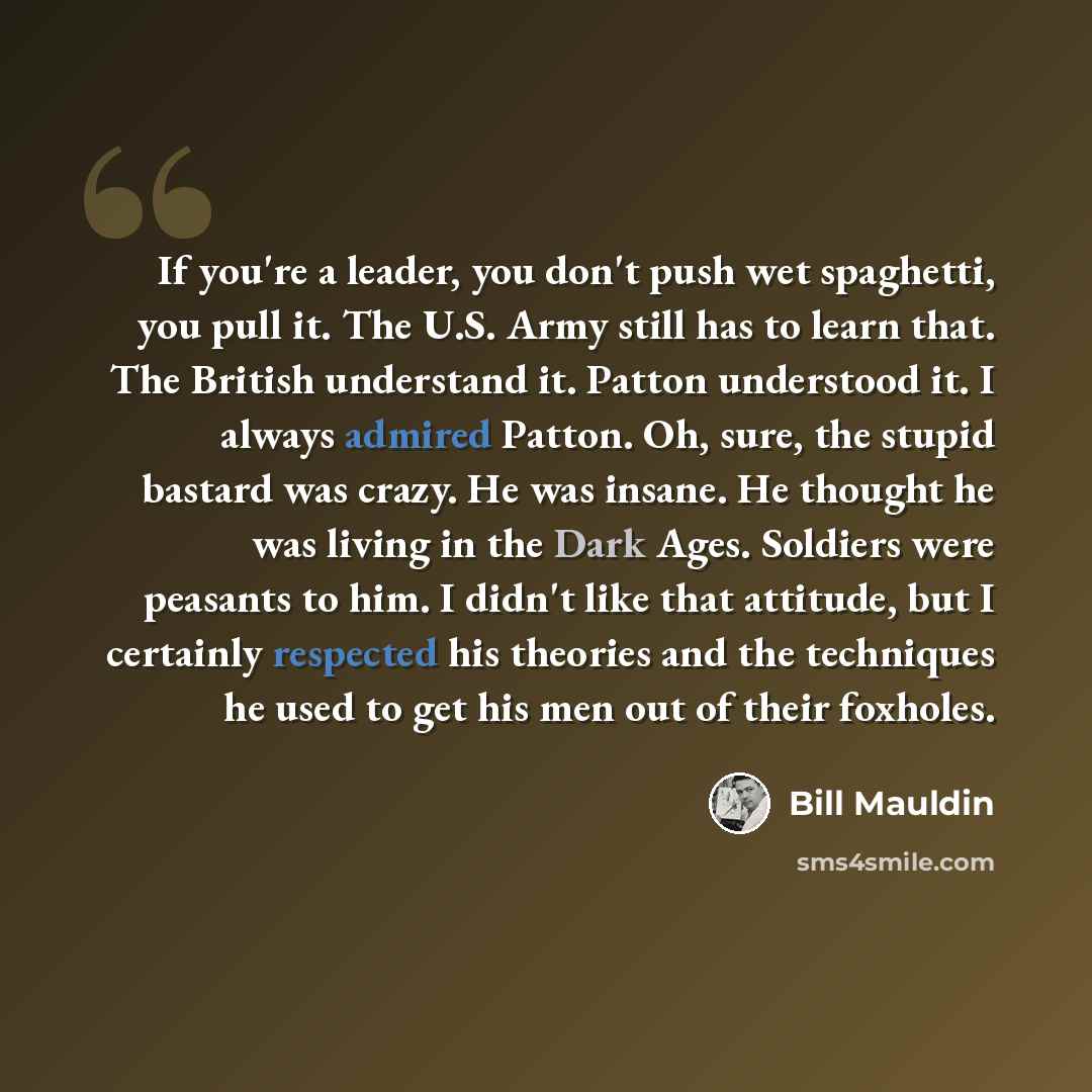 “If you're a leader, you don't push wet spaghetti, you pull it. The U.S. Army still has to learn that. The British understand it. Patton understood it. I always admired Patton. Oh, sure, the stupid bastard was crazy. He was insane. He thought he was living in the Dark Ages. Soldiers were peasants…” quote by Bill Mauldin