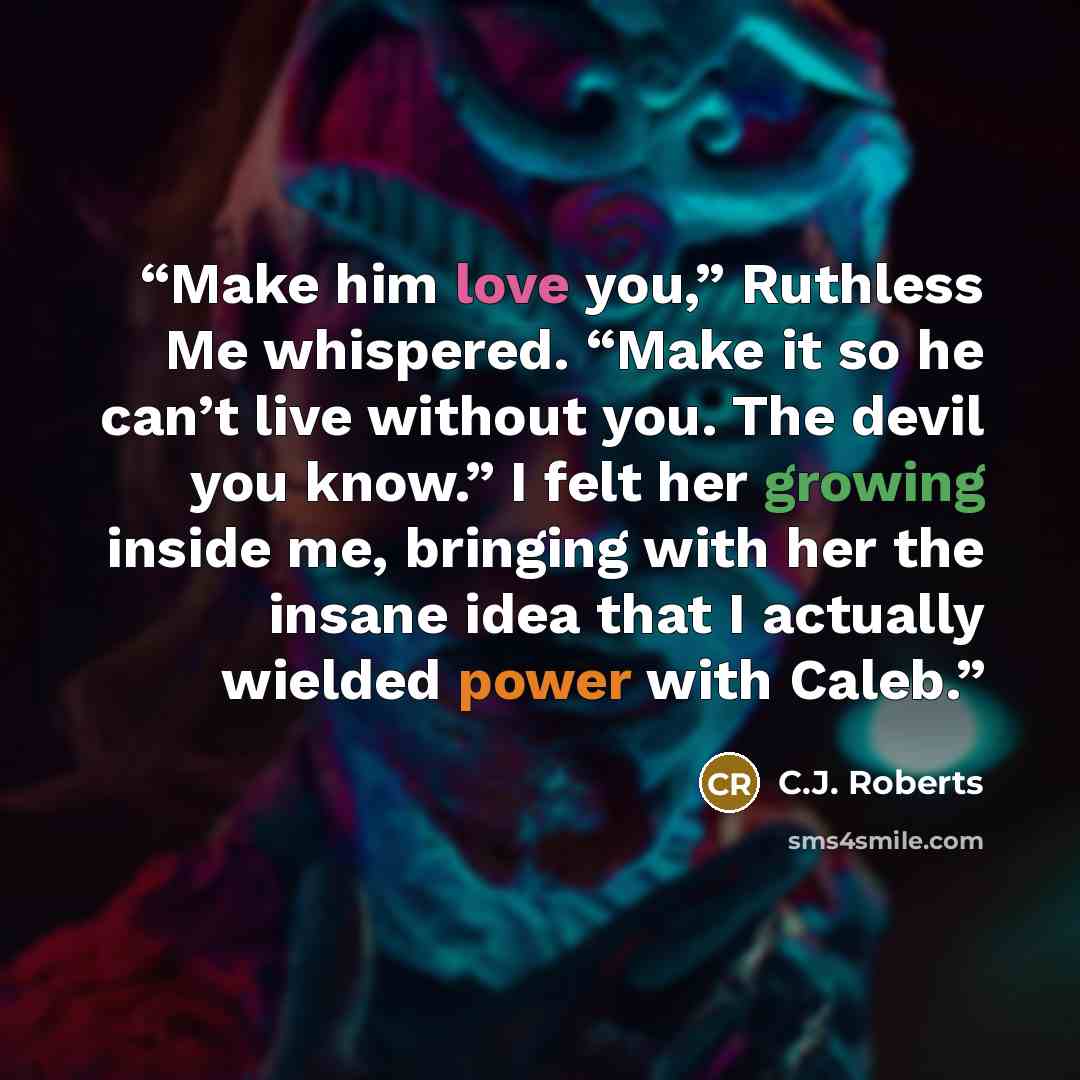 “Make him love you,” Ruthless Me whispered. “Make it so he can’t live without you. The devil you know.” I felt her growing inside me, bringing with her the insane idea that I actually wielded power with Caleb.” quote by C.J. Roberts
