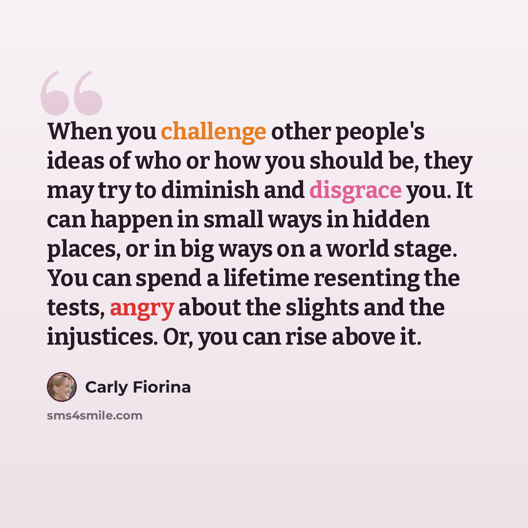 “When you challenge other people's ideas of who or how you should be, they may try to diminish and disgrace you. It can happen in small ways in hidden places, or in big ways on a world stage. You can spend a lifetime resenting the tests, angry about the slights and the injustices. Or, you can rise…” quote by Carly Fiorina