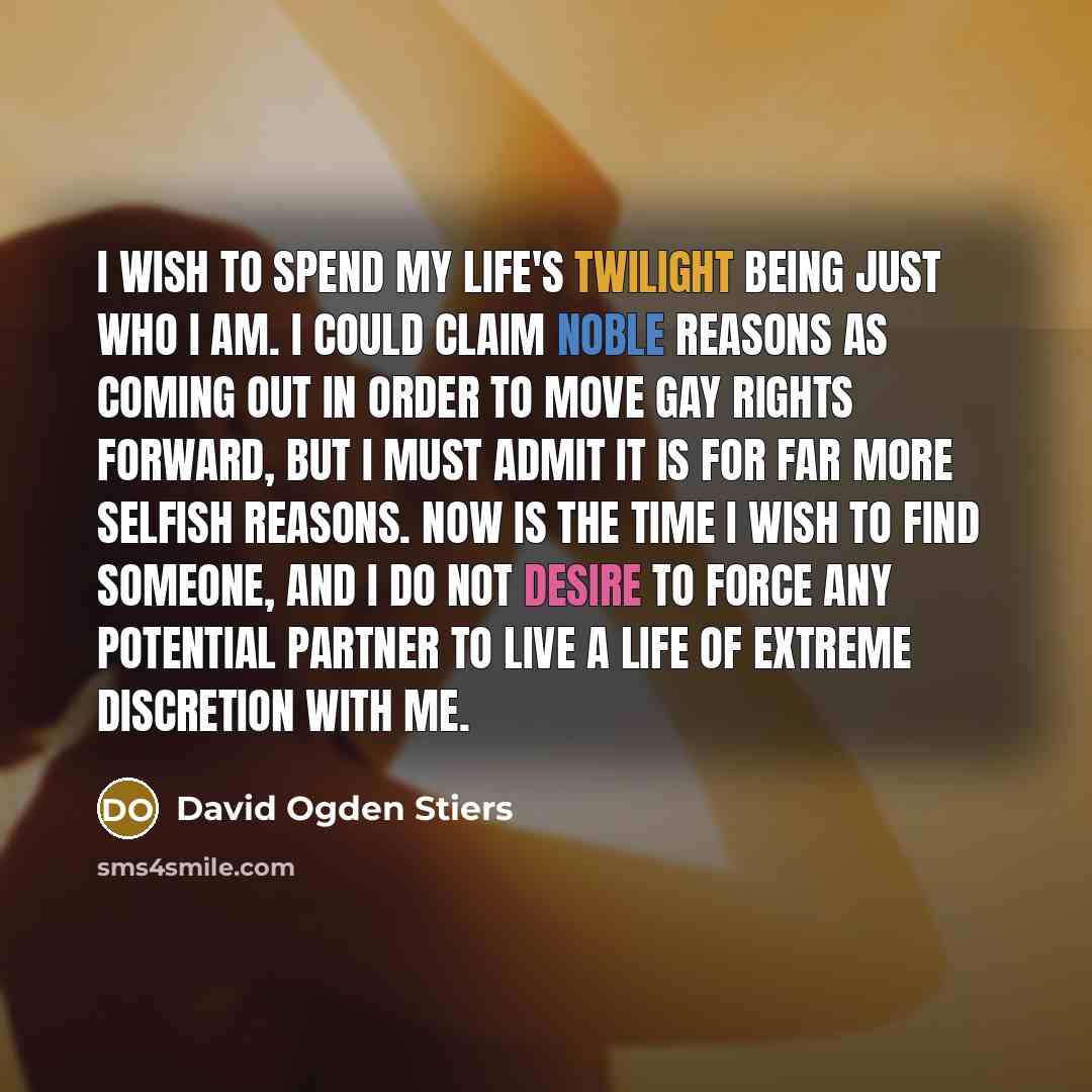 “I wish to spend my life's twilight being just who I am. I could claim noble reasons as coming out in order to move gay rights forward, but I must admit it is for far more selfish reasons. Now is the time I wish to find someone, and I do not desire to force any potential partner to live a life of…” quote by David Ogden Stiers