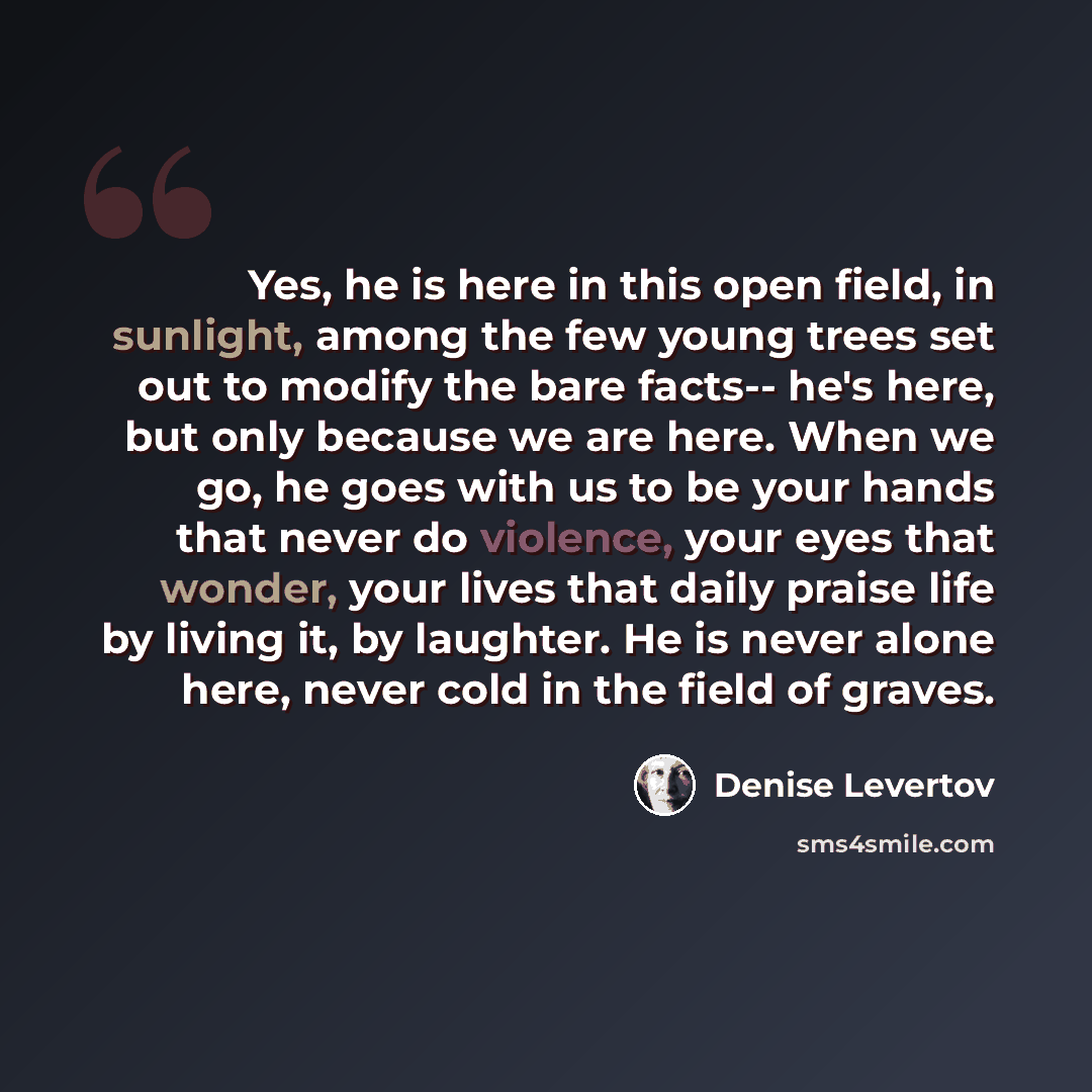 “Yes, he is here in this open field, in sunlight, among the few young trees set out to modify the bare facts-- he's here, but only because we are here. When we go, he goes with us to be your hands that never do violence, your eyes that wonder, your lives that daily praise life by living it, by…” quote by Denise Levertov