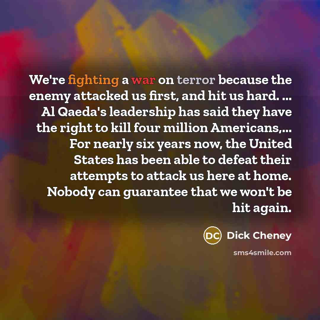 “We're fighting a war on terror because the enemy attacked us first, and hit us hard. ... Al Qaeda's leadership has said they have the right to kill four million Americans,... For nearly six years now, the United States has been able to defeat their attempts to attack us here at home. Nobody can…” quote by Dick Cheney