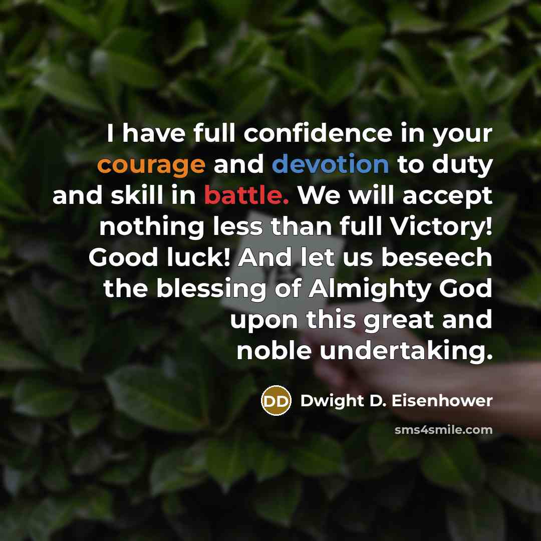 “I have full confidence in your courage and devotion to duty and skill in battle. We will accept nothing less than full Victory! Good luck! And let us beseech the blessing of Almighty God upon this great and noble undertaking.” quote by Dwight D. Eisenhower