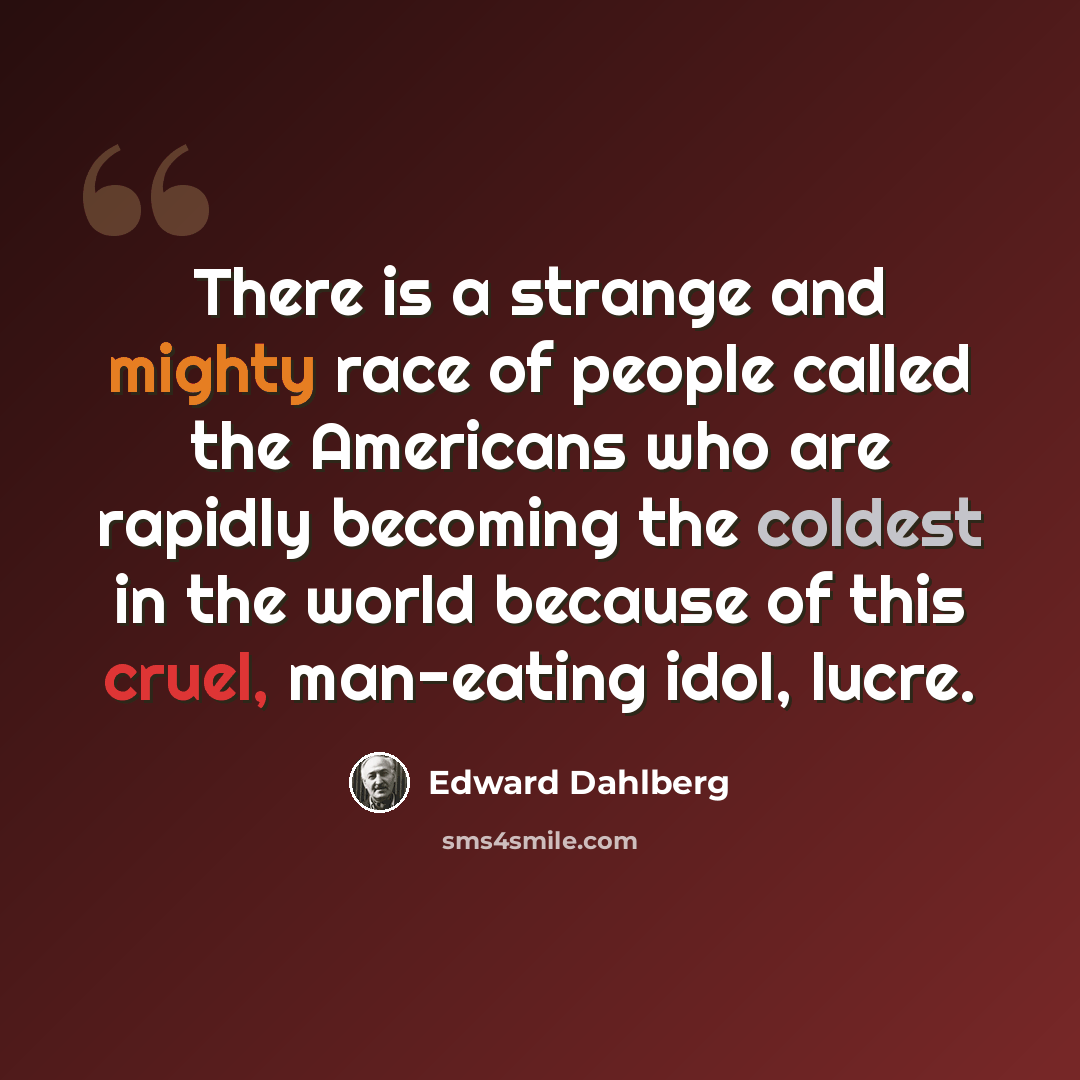 “There is a strange and mighty race of people called the Americans who are rapidly becoming the coldest in the world because of this cruel, man-eating idol, lucre.” quote by Edward Dahlberg