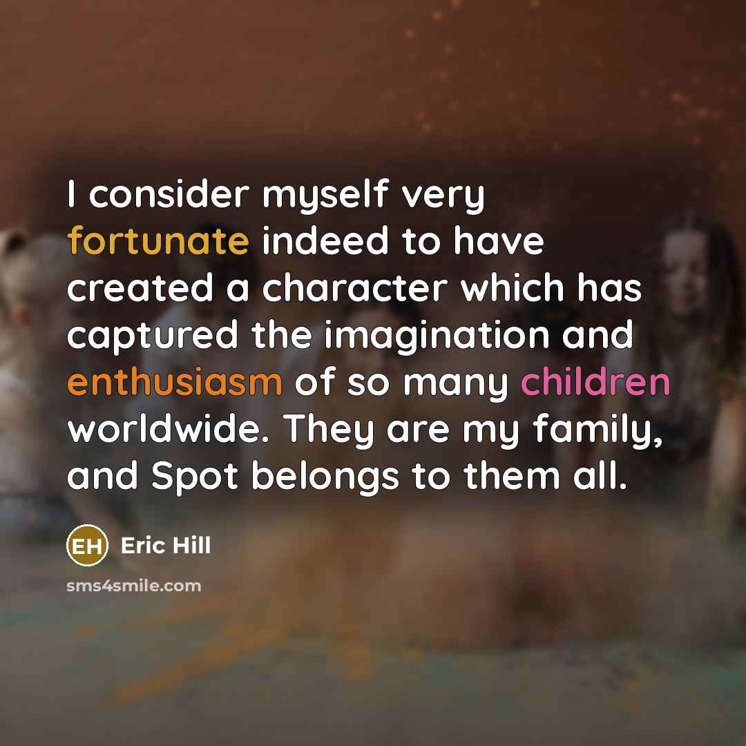 “I consider myself very fortunate indeed to have created a character which has captured the imagination and enthusiasm of so many children worldwide. They are my family, and Spot belongs to them all.” quote by Eric Hill