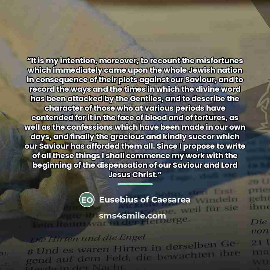 “It is my intention, moreover, to recount the misfortunes which immediately came upon the whole Jewish nation in consequence of their plots against our Saviour, and to record the ways and the times in which the divine word has been attacked by the Gentiles, and to describe the character of those…” quote by Eusebius of Caesarea