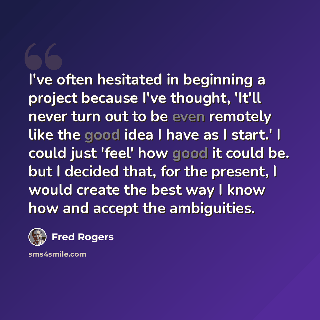 “I've often hesitated in beginning a project because I've thought, 'It'll never turn out to be even remotely like the good idea I have as I start.' I could just 'feel' how good it could be. but I decided that, for the present, I would create the best way I know how and accept the ambiguities.” quote by Fred Rogers