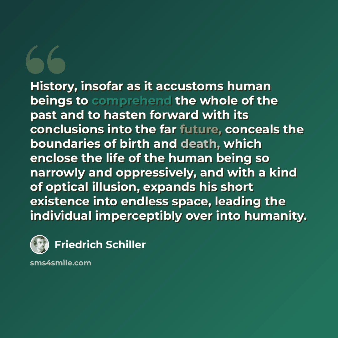 “History, insofar as it accustoms human beings to comprehend the whole of the past and to hasten forward with its conclusions into the far future, conceals the boundaries of birth and death, which enclose the life of the human being so narrowly and oppressively, and with a kind of optical illusion…” quote by Friedrich Schiller