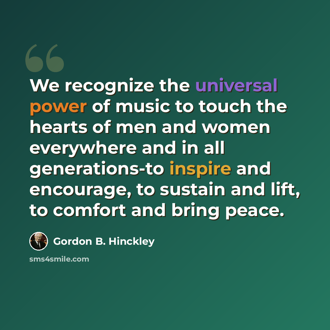 “We recognize the universal power of music to touch the hearts of men and women everywhere and in all generations-to inspire and encourage, to sustain and lift, to comfort and bring peace.” quote by Gordon B. Hinckley
