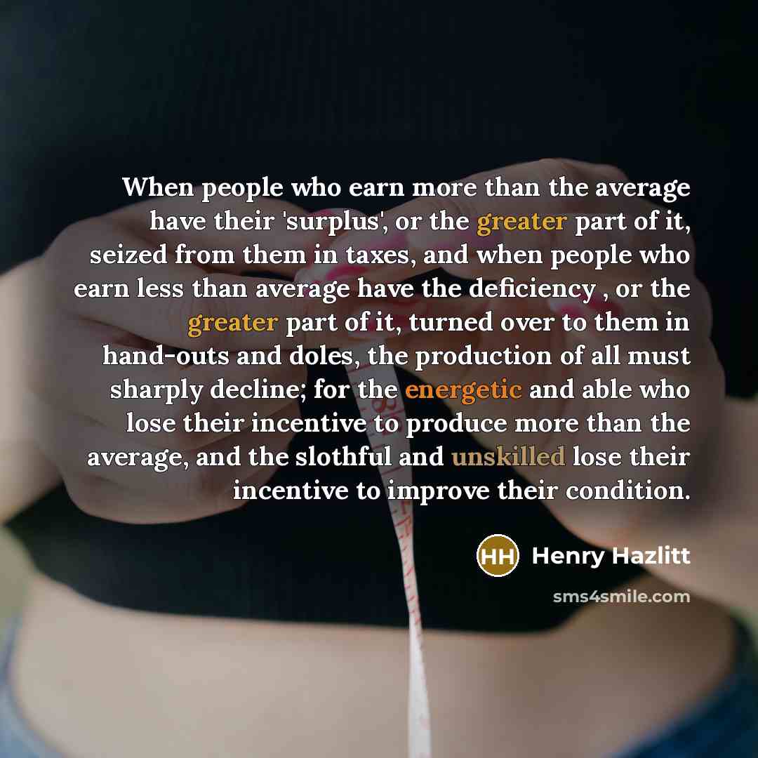 “When people who earn more than the average have their 'surplus', or the greater part of it, seized from them in taxes, and when people who earn less than average have the deficiency , or the greater part of it, turned over to them in hand-outs and doles, the production of all must sharply decline…” quote by Henry Hazlitt