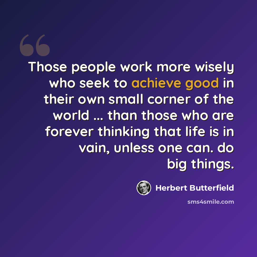 “Those people work more wisely who seek to achieve good in their own small corner of the world ... than those who are forever thinking that life is in vain, unless one can. do big things.” quote by Herbert Butterfield