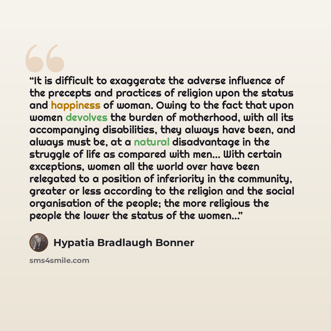 “It is difficult to exaggerate the adverse influence of the precepts and practices of religion upon the status and happiness of woman. Owing to the fact that upon women devolves the burden of motherhood, with all its accompanying disabilities, they always have been, and always must be, at a natural…” quote by Hypatia Bradlaugh Bonner