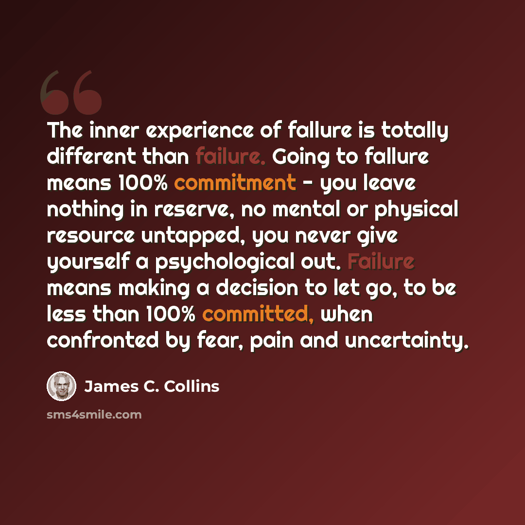 “The inner experience of fallure is totally different than failure. Going to fallure means 100% commitment - you leave nothing in reserve, no mental or physical resource untapped, you never give yourself a psychological out. Failure means making a decision to let go, to be less than 100% committed…” quote by James C. Collins