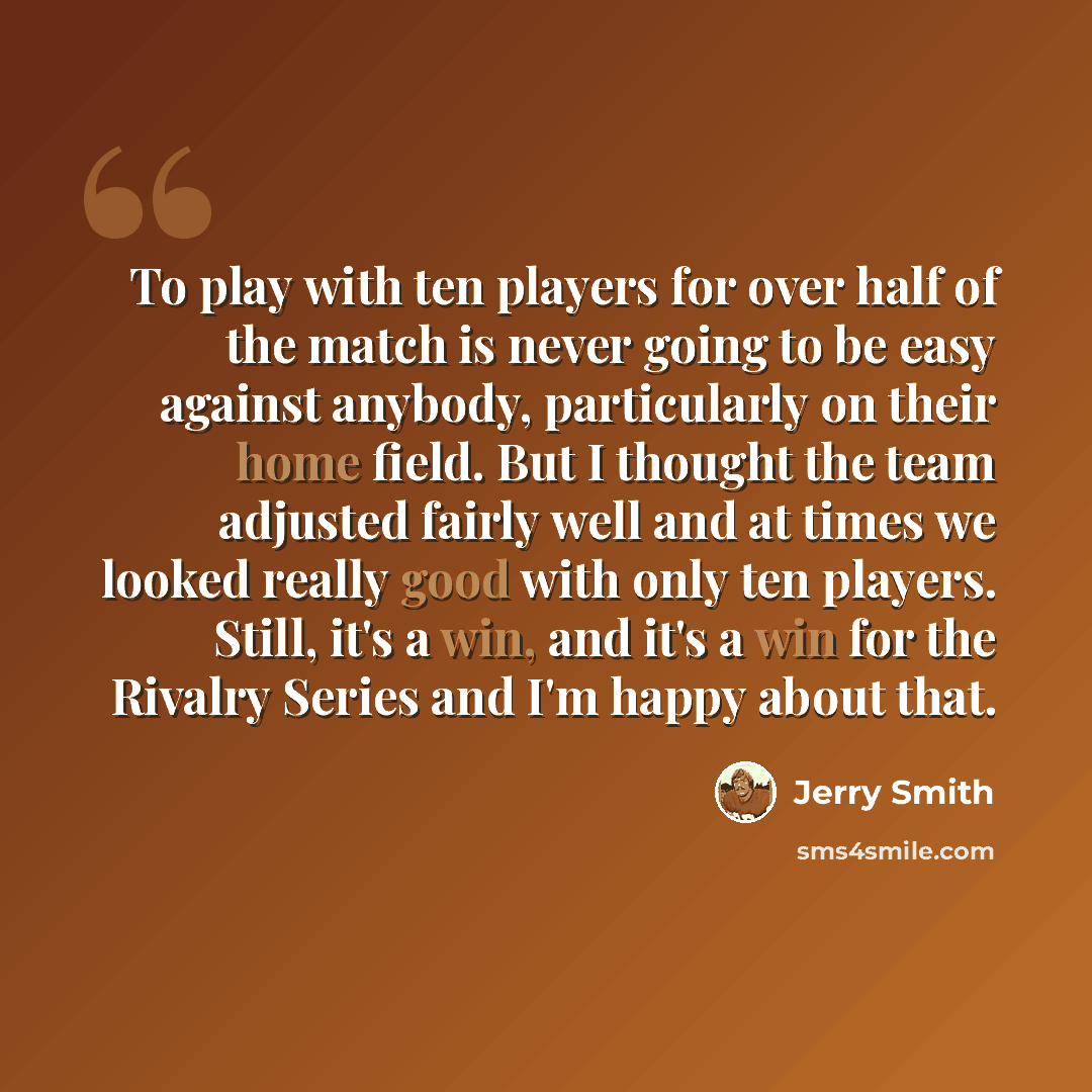 “To play with ten players for over half of the match is never going to be easy against anybody, particularly on their home field. But I thought the team adjusted fairly well and at times we looked really good with only ten players. Still, it's a win, and it's a win for the Rivalry Series and I'm…” quote by Jerry Smith