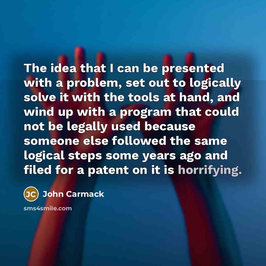 “The idea that I can be presented with a problem, set out to logically solve it with the tools at hand, and wind up with a program that could not be legally used because someone else followed the same logical steps some years ago and filed for a patent on it is horrifying.” quote by John Carmack
