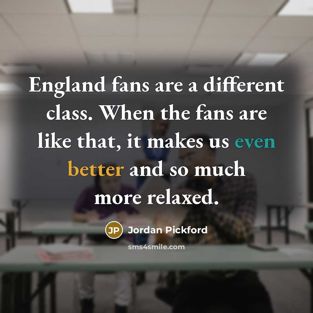 “England fans are a different class. When the fans are like that, it makes us even better and so much more relaxed.” quote by Jordan Pickford