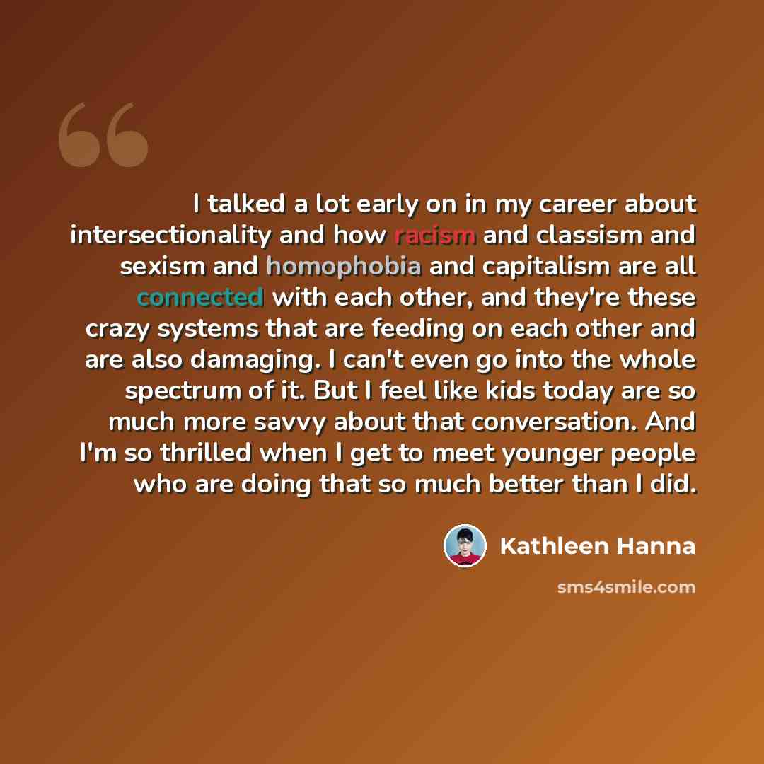 “I talked a lot early on in my career about intersectionality and how racism and classism and sexism and homophobia and capitalism are all connected with each other, and they're these crazy systems that are feeding on each other and are also damaging. I can't even go into the whole spectrum of it…” quote by Kathleen Hanna