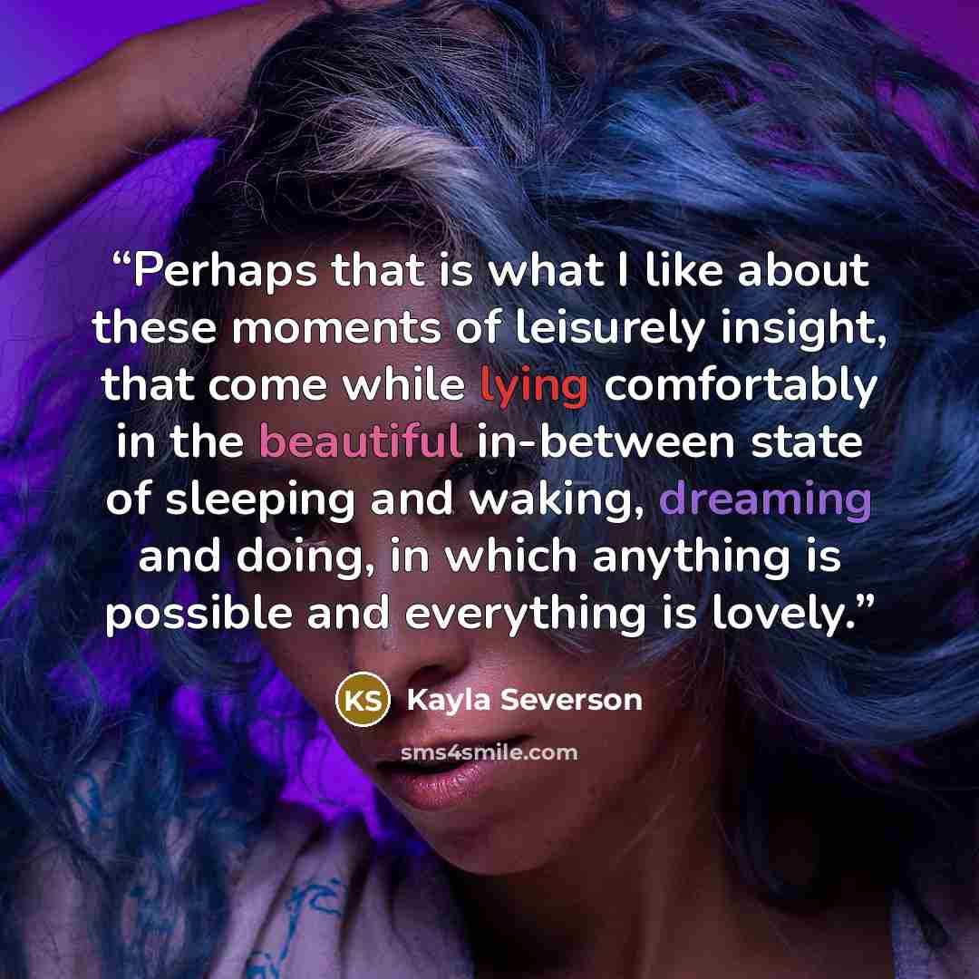 “Perhaps that is what I like about these moments of leisurely insight, that come while lying comfortably in the beautiful in-between state of sleeping and waking, dreaming and doing, in which anything is possible and everything is lovely.” quote by Kayla Severson