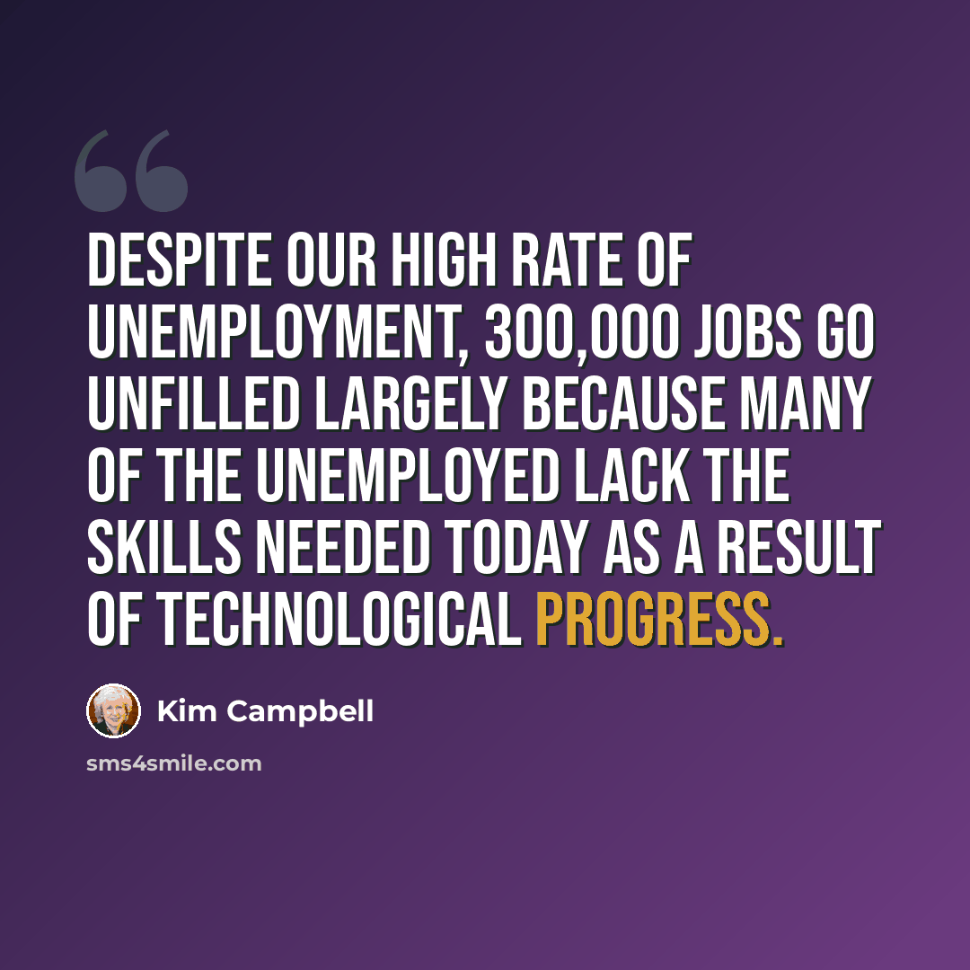“Despite our high rate of unemployment, 300,000 jobs go unfilled largely because many of the unemployed lack the skills needed today as a result of technological progress.” quote by Kim Campbell