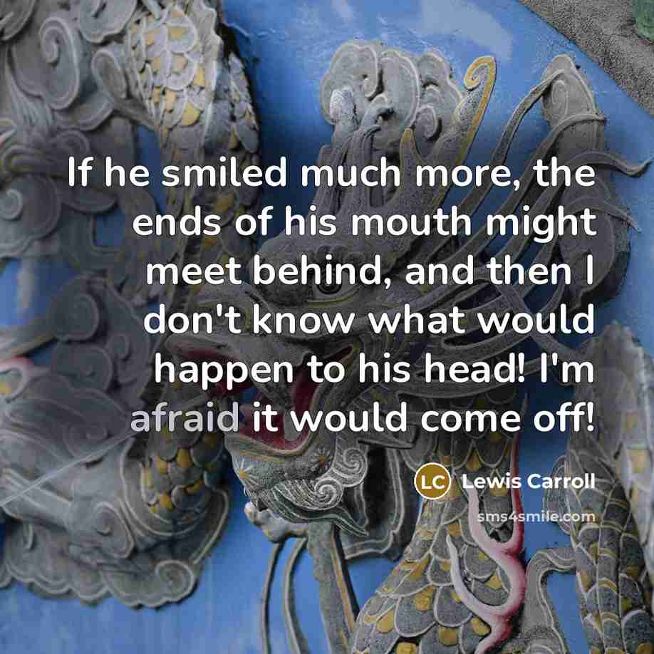 “If he smiled much more, the ends of his mouth might meet behind, and then I don't know what would happen to his head! I'm afraid it would come off!” quote by Lewis Carroll