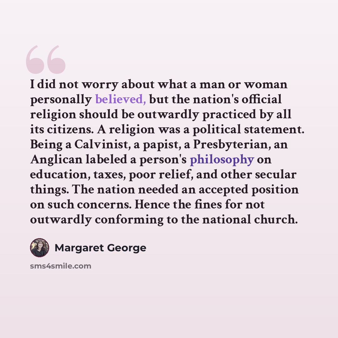 “I did not worry about what a man or woman personally believed, but the nation's official religion should be outwardly practiced by all its citizens. A religion was a political statement. Being a Calvinist, a papist, a Presbyterian, an Anglican labeled a person's philosophy on education, taxes…” quote by Margaret George