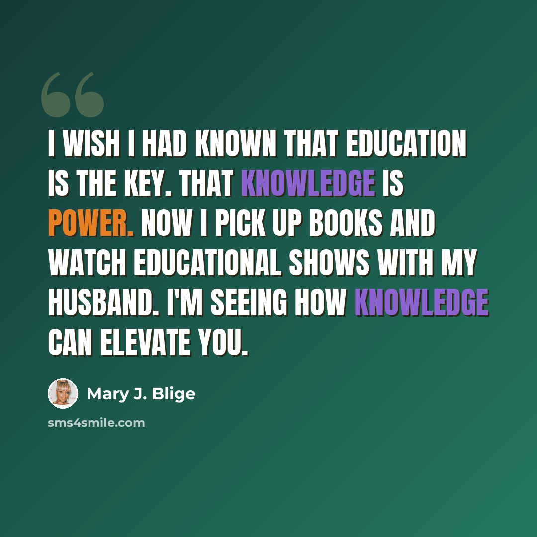 “I wish I had known that education is the key. That knowledge is power. Now I pick up books and watch educational shows with my husband. I'm seeing how knowledge can elevate you.” quote by Mary J. Blige