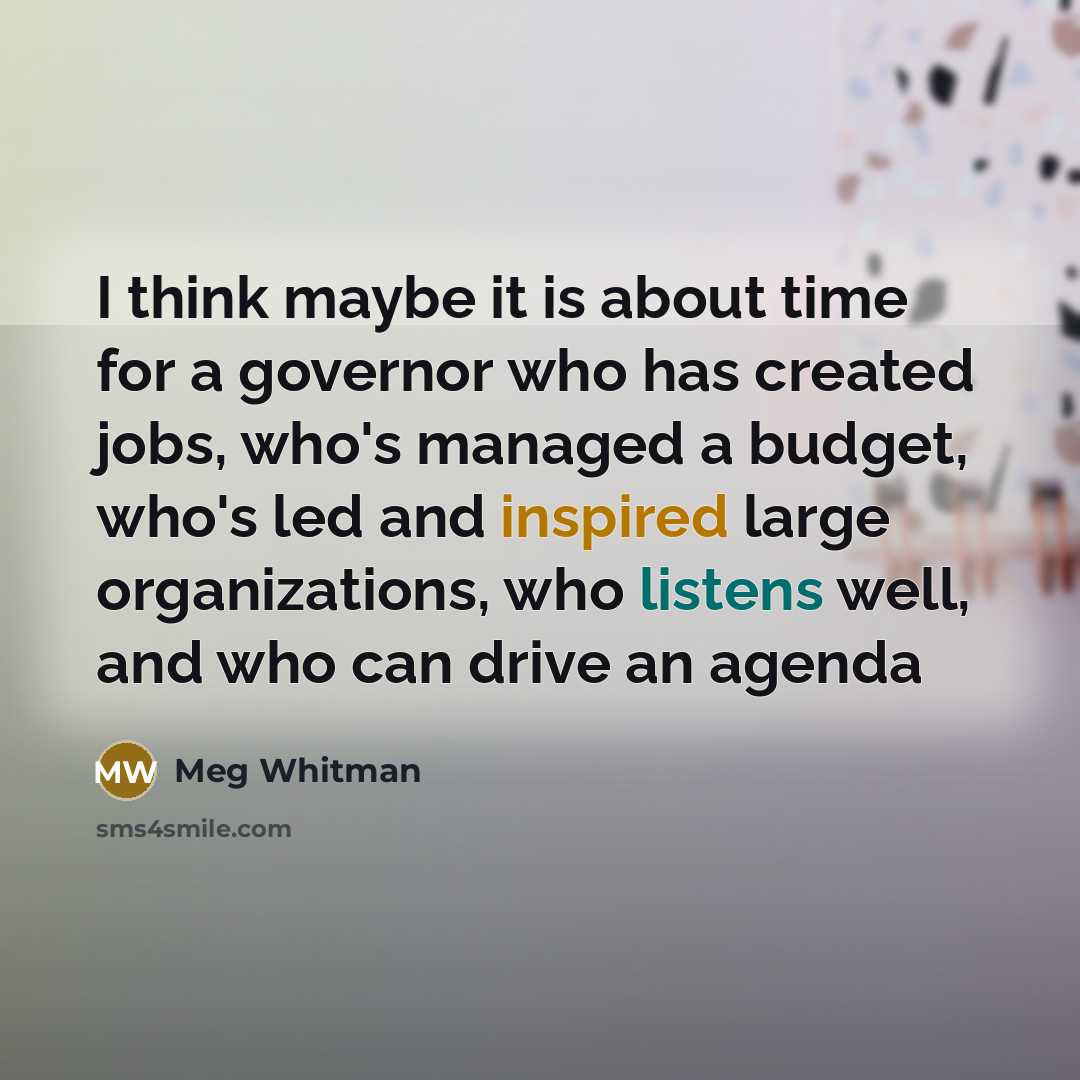 “I think maybe it is about time for a governor who has created jobs, who's managed a budget, who's led and inspired large organizations, who listens well, and who can drive an agenda” quote by Meg Whitman