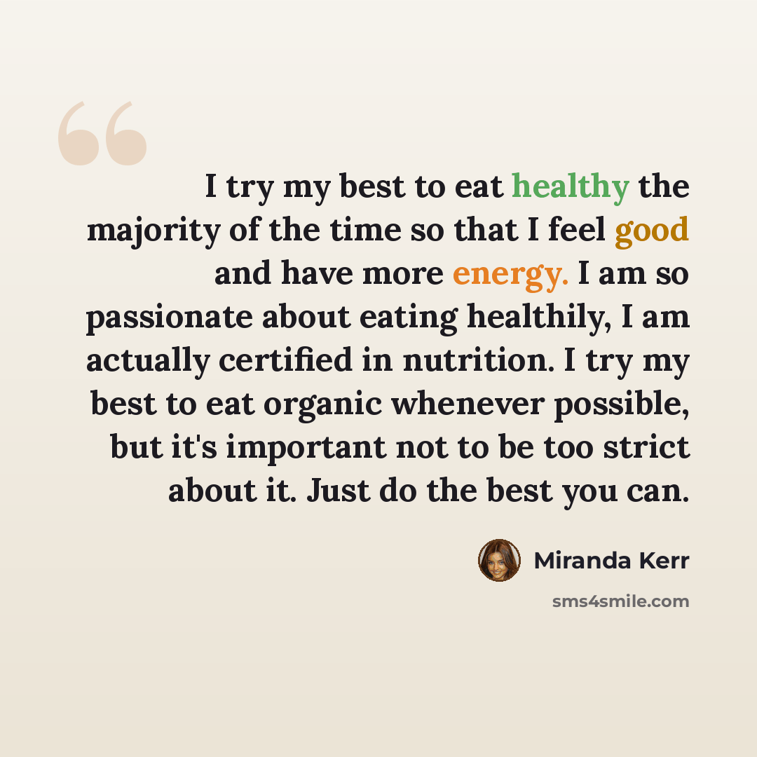 “I try my best to eat healthy the majority of the time so that I feel good and have more energy. I am so passionate about eating healthily, I am actually certified in nutrition. I try my best to eat organic whenever possible, but it's important not to be too strict about it. Just do the best you can.” quote by Miranda Kerr