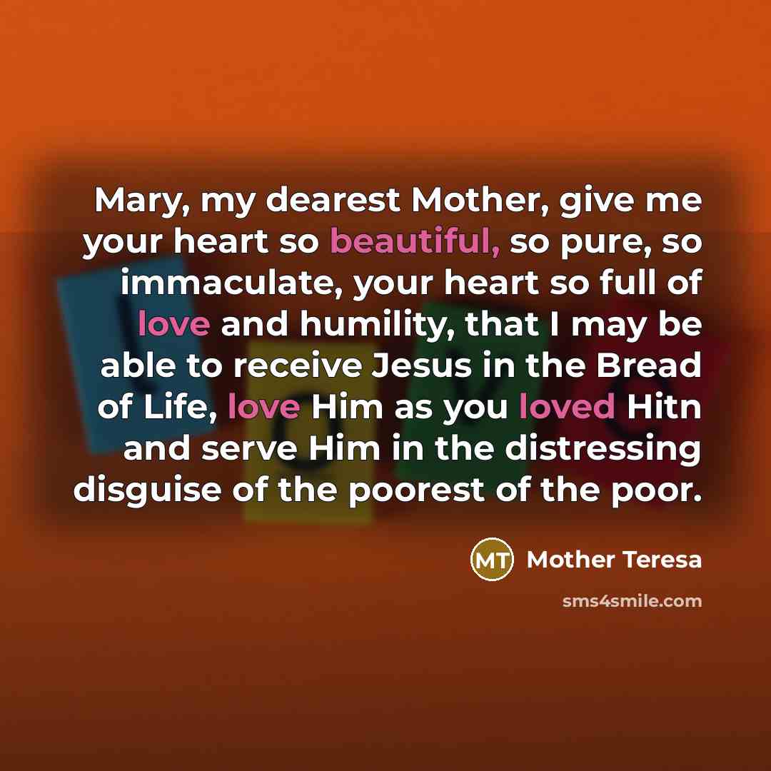 “Mary, my dearest Mother, give me your heart so beautiful, so pure, so immaculate, your heart so full of love and humility, that I may be able to receive Jesus in the Bread of Life, love Him as you loved Hitn and serve Him in the distressing disguise of the poorest of the poor.” quote by Mother Teresa