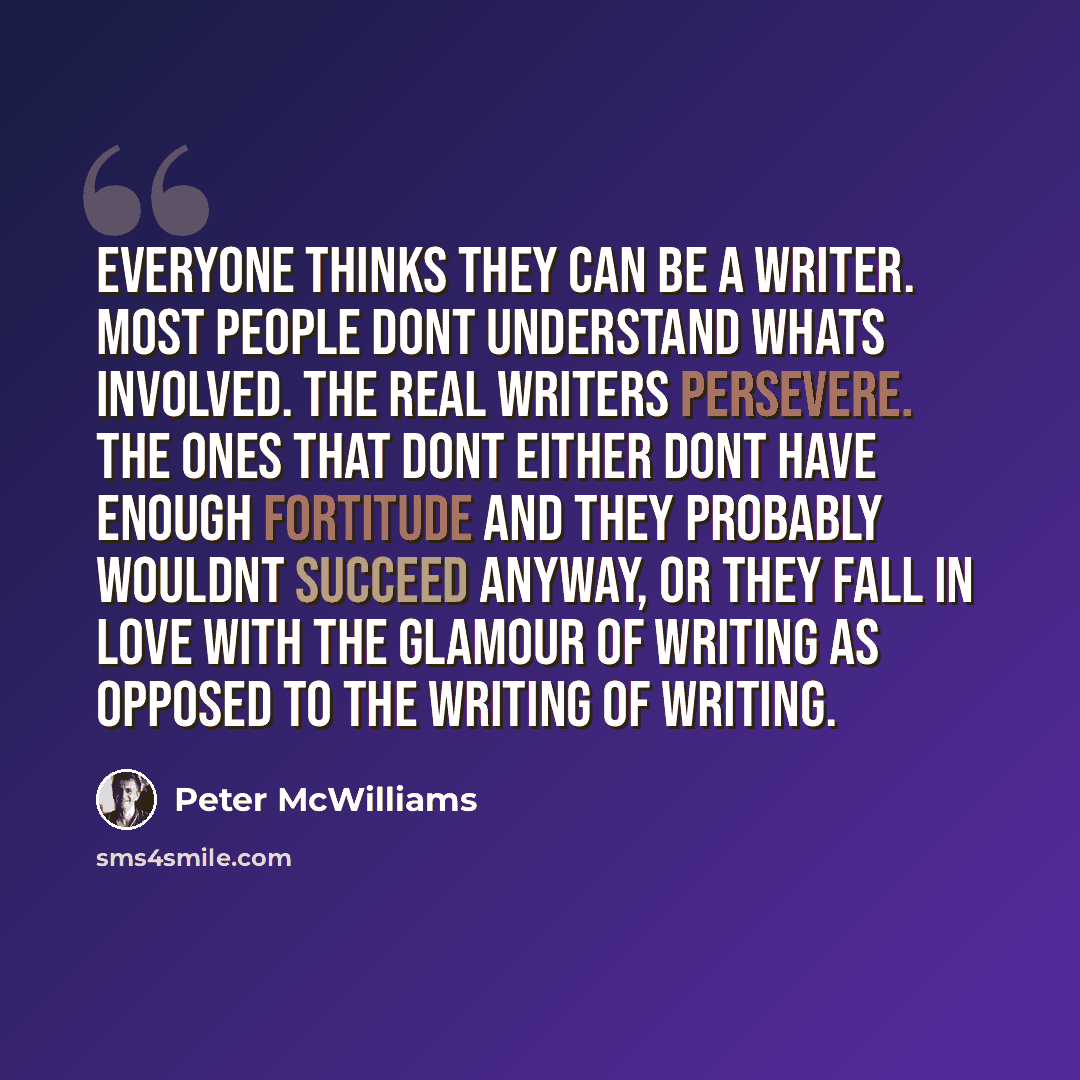 “Everyone thinks they can be a writer. Most people dont understand whats involved. The real writers persevere. The ones that dont either dont have enough fortitude and they probably wouldnt succeed anyway, or they fall in love with the glamour of writing as opposed to the writing of writing.” quote by Peter McWilliams