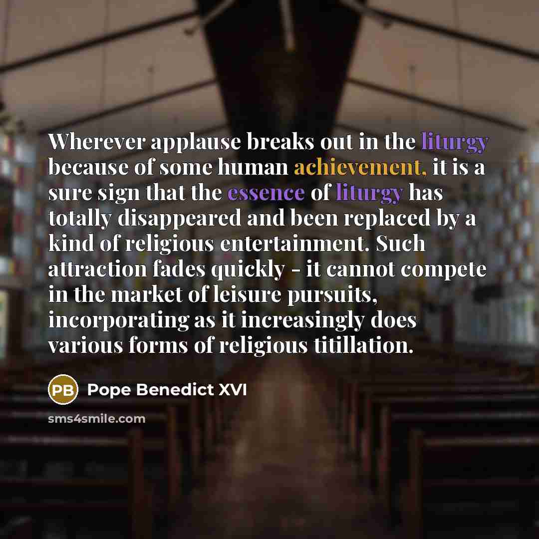 “Wherever applause breaks out in the liturgy because of some human achievement, it is a sure sign that the essence of liturgy has totally disappeared and been replaced by a kind of religious entertainment. Such attraction fades quickly - it cannot compete in the market of leisure pursuits…” quote by Pope Benedict XVI