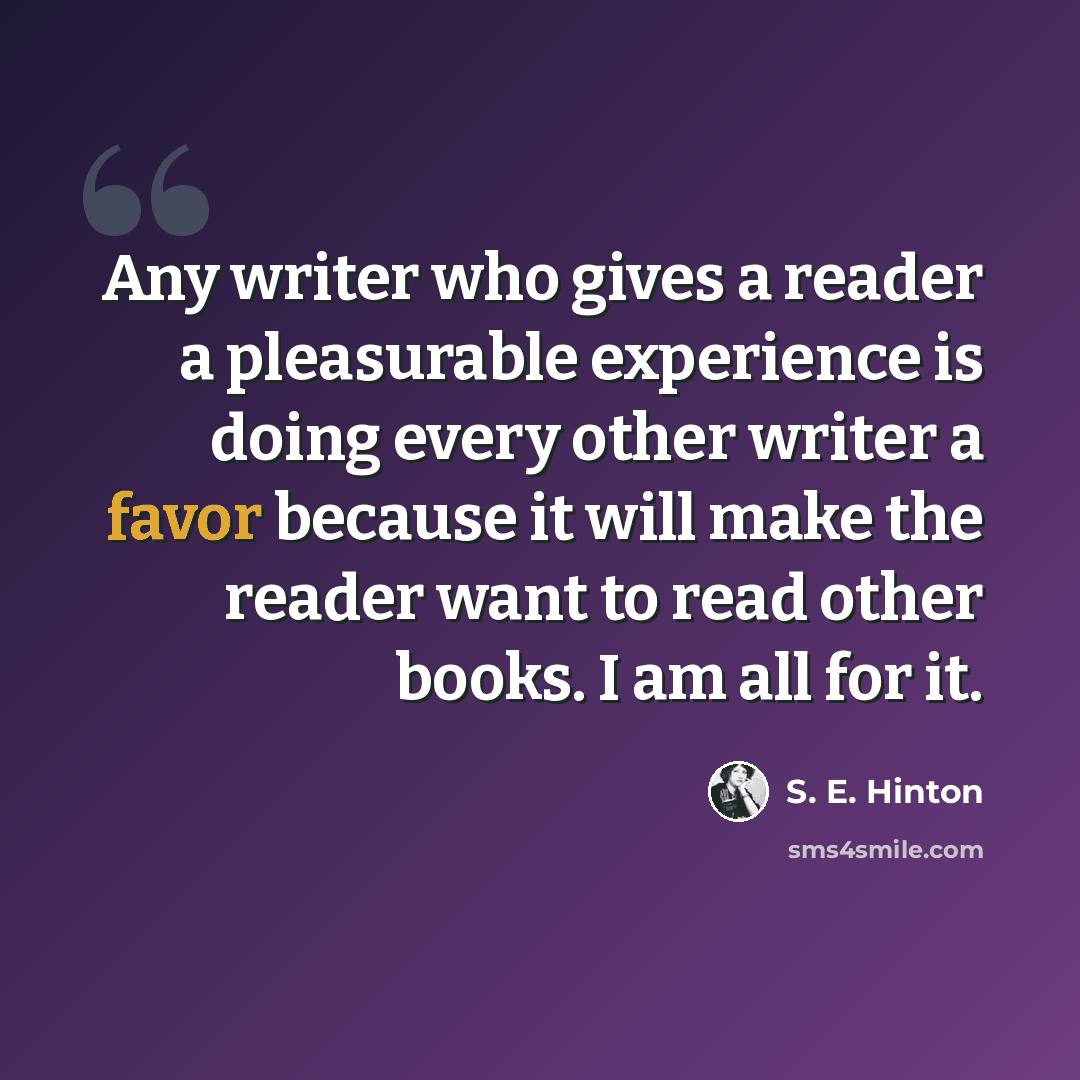“Any writer who gives a reader a pleasurable experience is doing every other writer a favor because it will make the reader want to read other books. I am all for it.” quote by S. E. Hinton