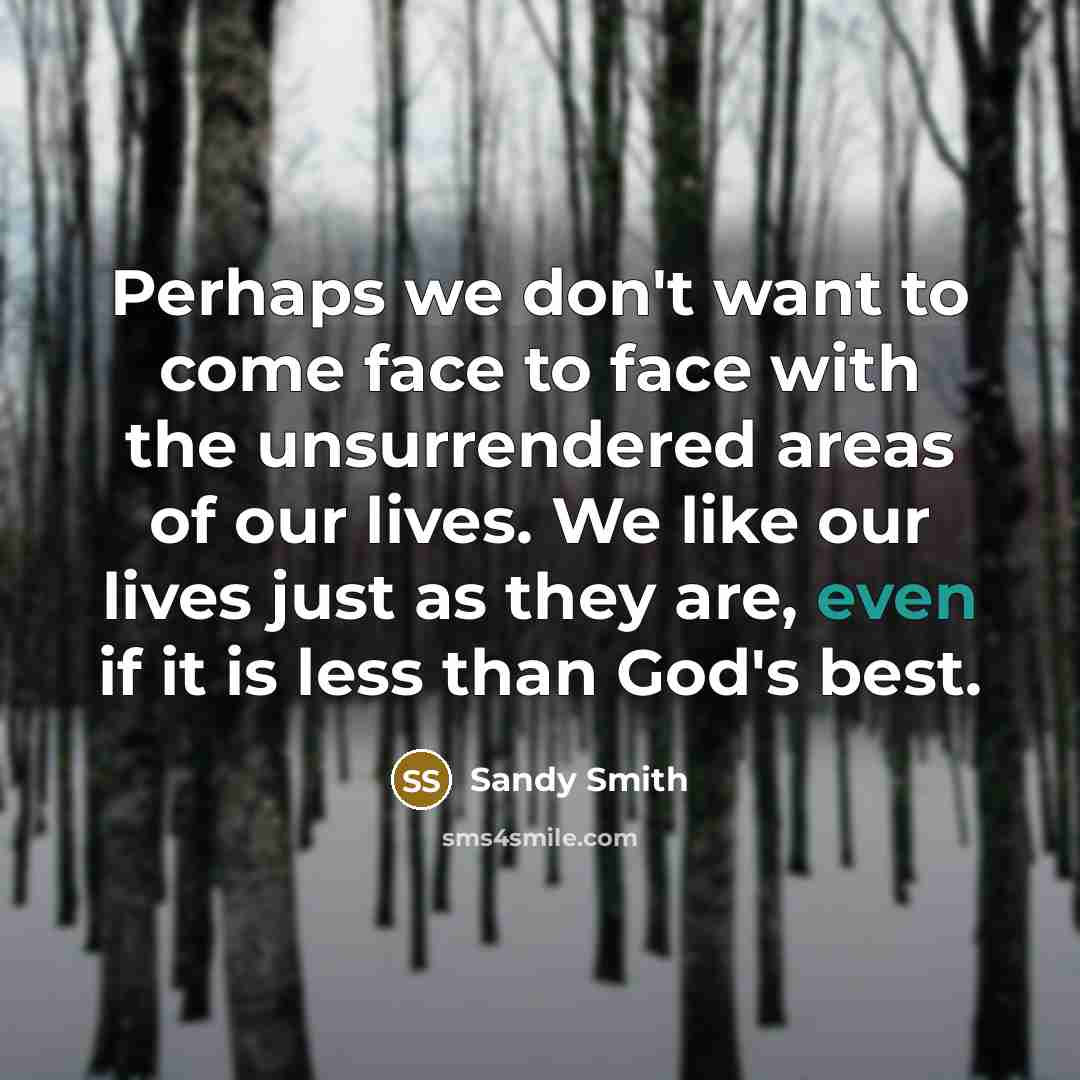 “Perhaps we don't want to come face to face with the unsurrendered areas of our lives. We like our lives just as they are, even if it is less than God's best.” quote by Sandy Smith