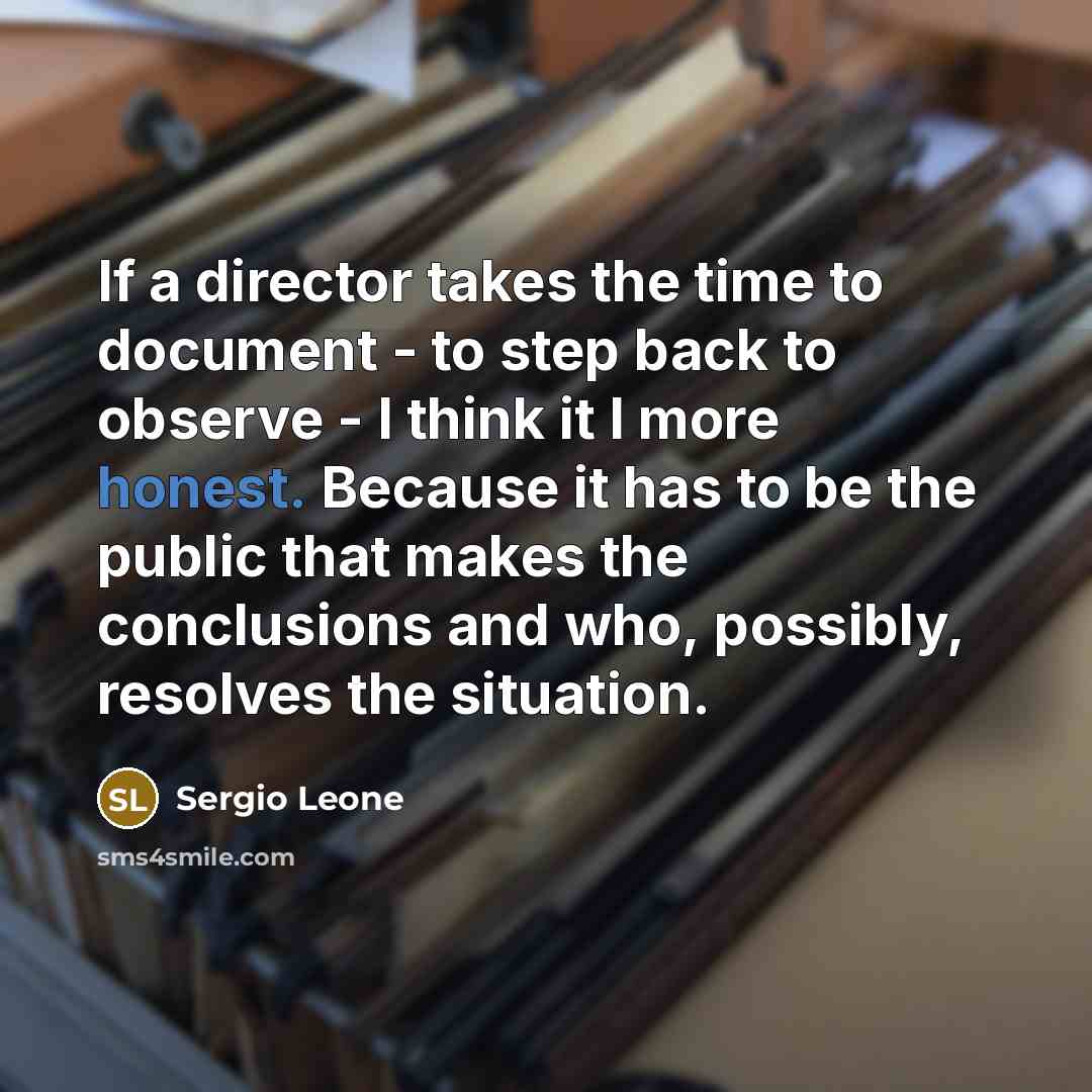 “If a director takes the time to document - to step back to observe - I think it I more honest. Because it has to be the public that makes the conclusions and who, possibly, resolves the situation.” quote by Sergio Leone