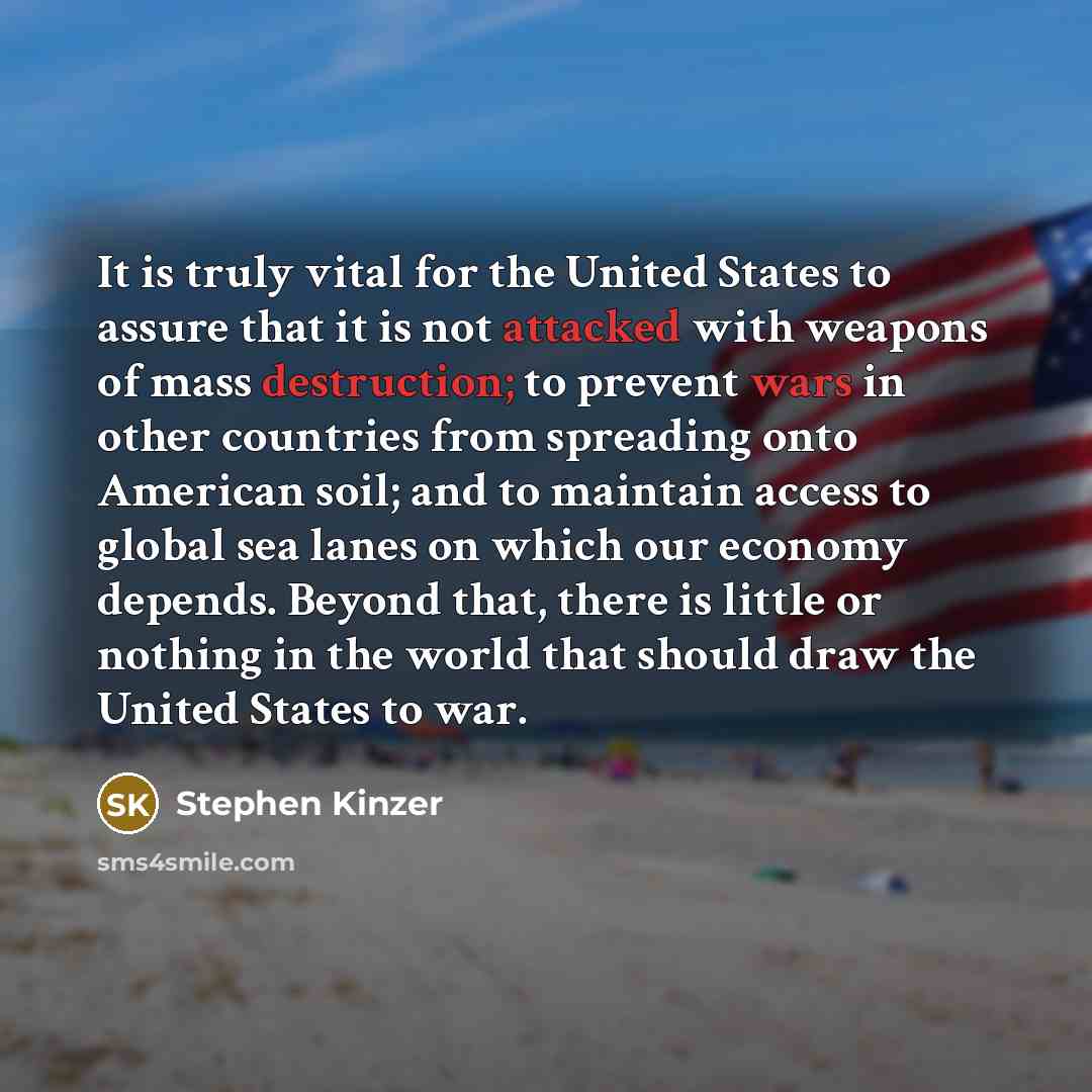 “It is truly vital for the United States to assure that it is not attacked with weapons of mass destruction; to prevent wars in other countries from spreading onto American soil; and to maintain access to global sea lanes on which our economy depends. Beyond that, there is little or nothing in the…” quote by Stephen Kinzer