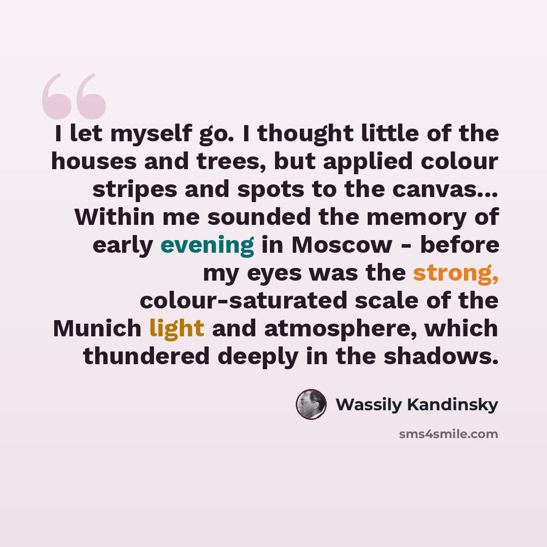 “I let myself go. I thought little of the houses and trees, but applied colour stripes and spots to the canvas... Within me sounded the memory of early evening in Moscow - before my eyes was the strong, colour-saturated scale of the Munich light and atmosphere, which thundered deeply in the shadows.” quote by Wassily Kandinsky