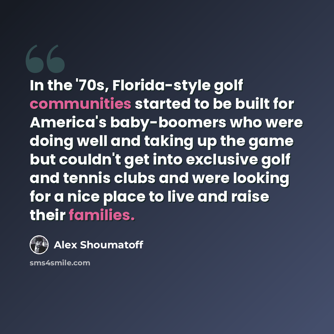 “In the '70s, Florida-style golf communities started to be built for America's baby-boomers who were doing well and taking up the game but couldn't get into exclusive golf and tennis clubs and were looking for a nice place to live and raise their families.” quote by Alex Shoumatoff