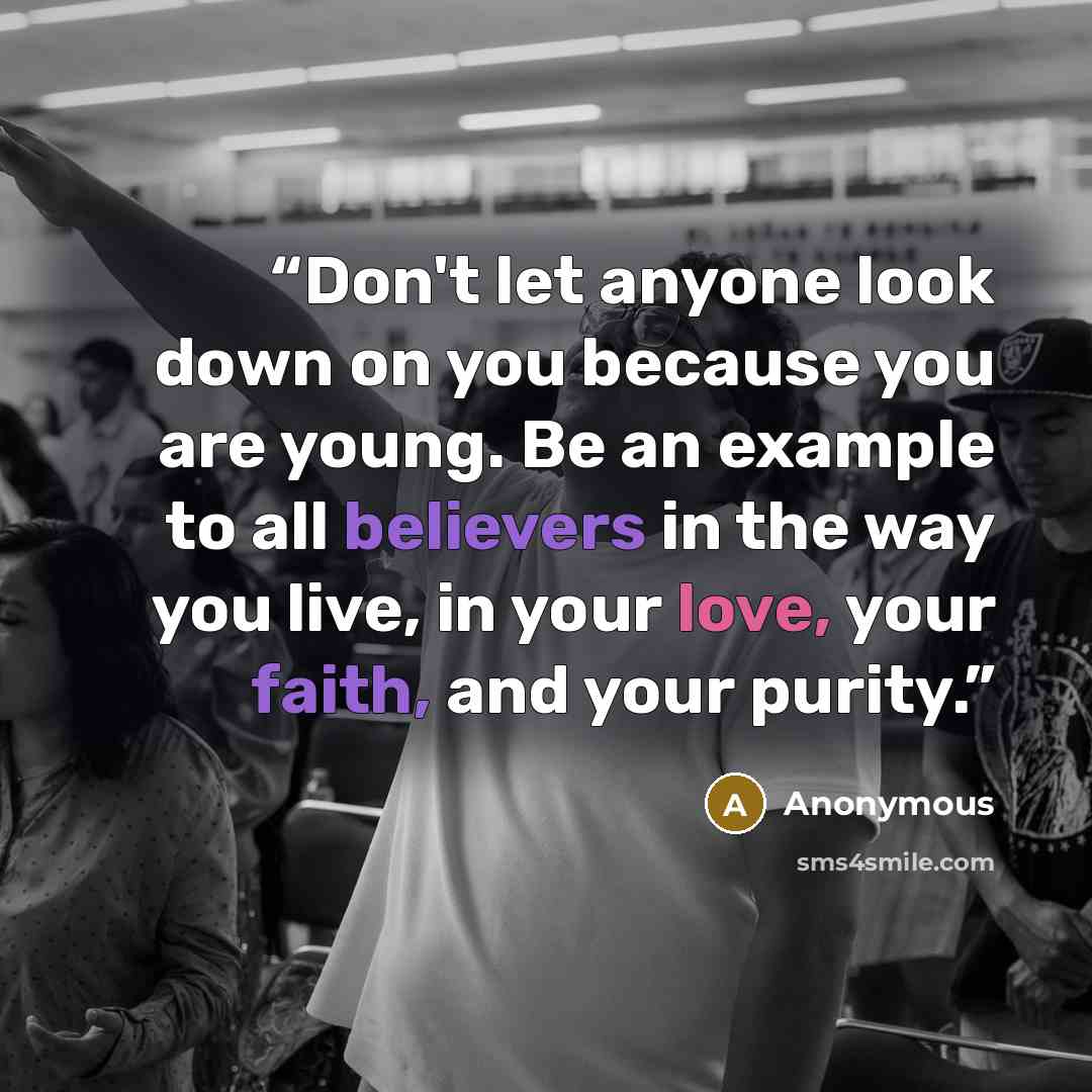 “Don't let anyone look down on you because you are young. Be an example to all believers in the way you live, in your love, your faith, and your purity.” quote by Anonymous