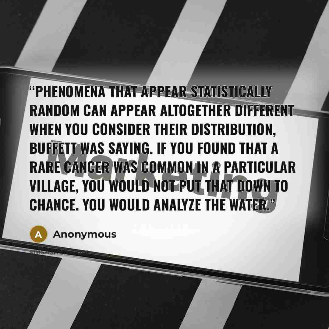 “Phenomena that appear statistically random can appear altogether different when you consider their distribution, Buffett was saying. If you found that a rare cancer was common in a particular village, you would not put that down to chance. You would analyze the water.” quote by Anonymous