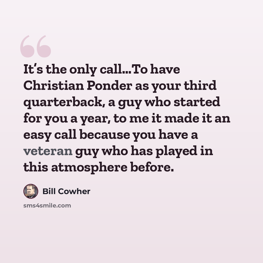 “It’s the only call…To have Christian Ponder as your third quarterback, a guy who started for you a year, to me it made it an easy call because you have a veteran guy who has played in this atmosphere before.” quote by Bill Cowher