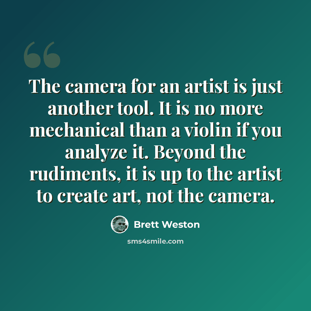 “The camera for an artist is just another tool. It is no more mechanical than a violin if you analyze it. Beyond the rudiments, it is up to the artist to create art, not the camera.” quote by Brett Weston