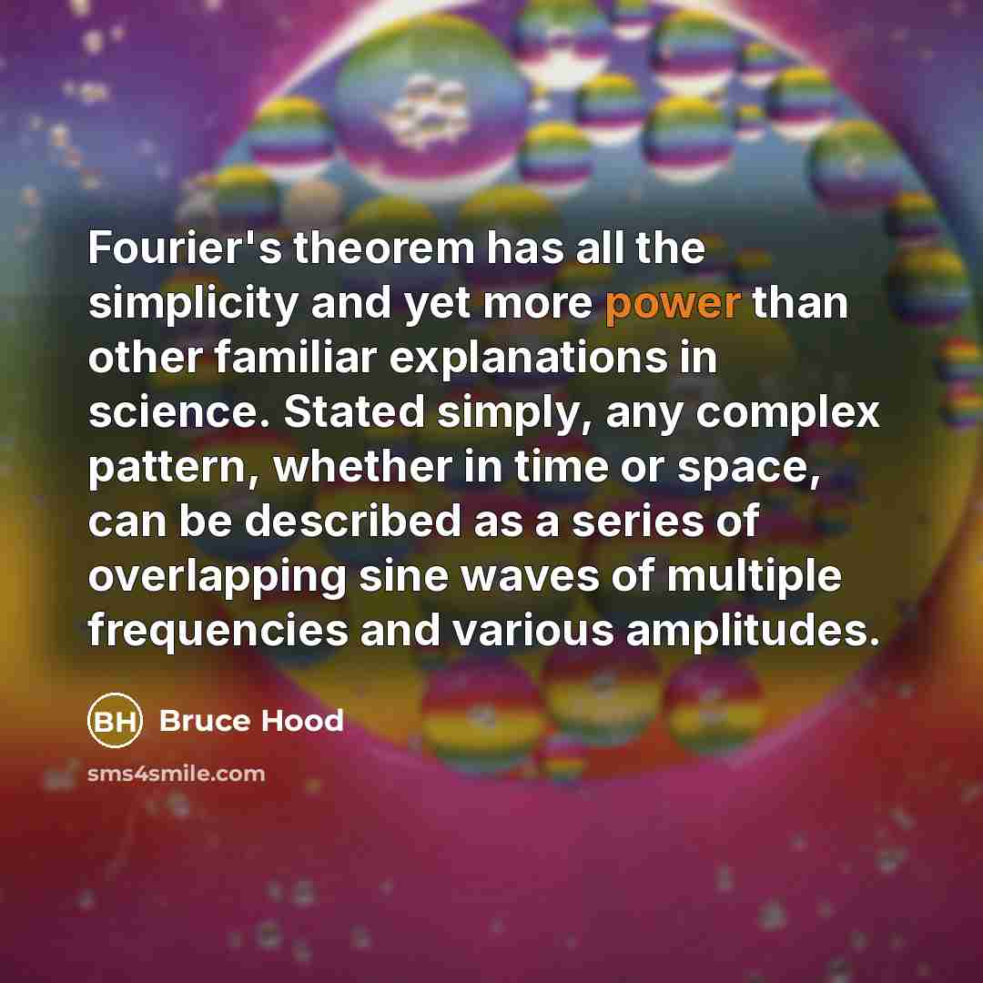 “Fourier's theorem has all the simplicity and yet more power than other familiar explanations in science. Stated simply, any complex pattern, whether in time or space, can be described as a series of overlapping sine waves of multiple frequencies and various amplitudes.” quote by Bruce Hood