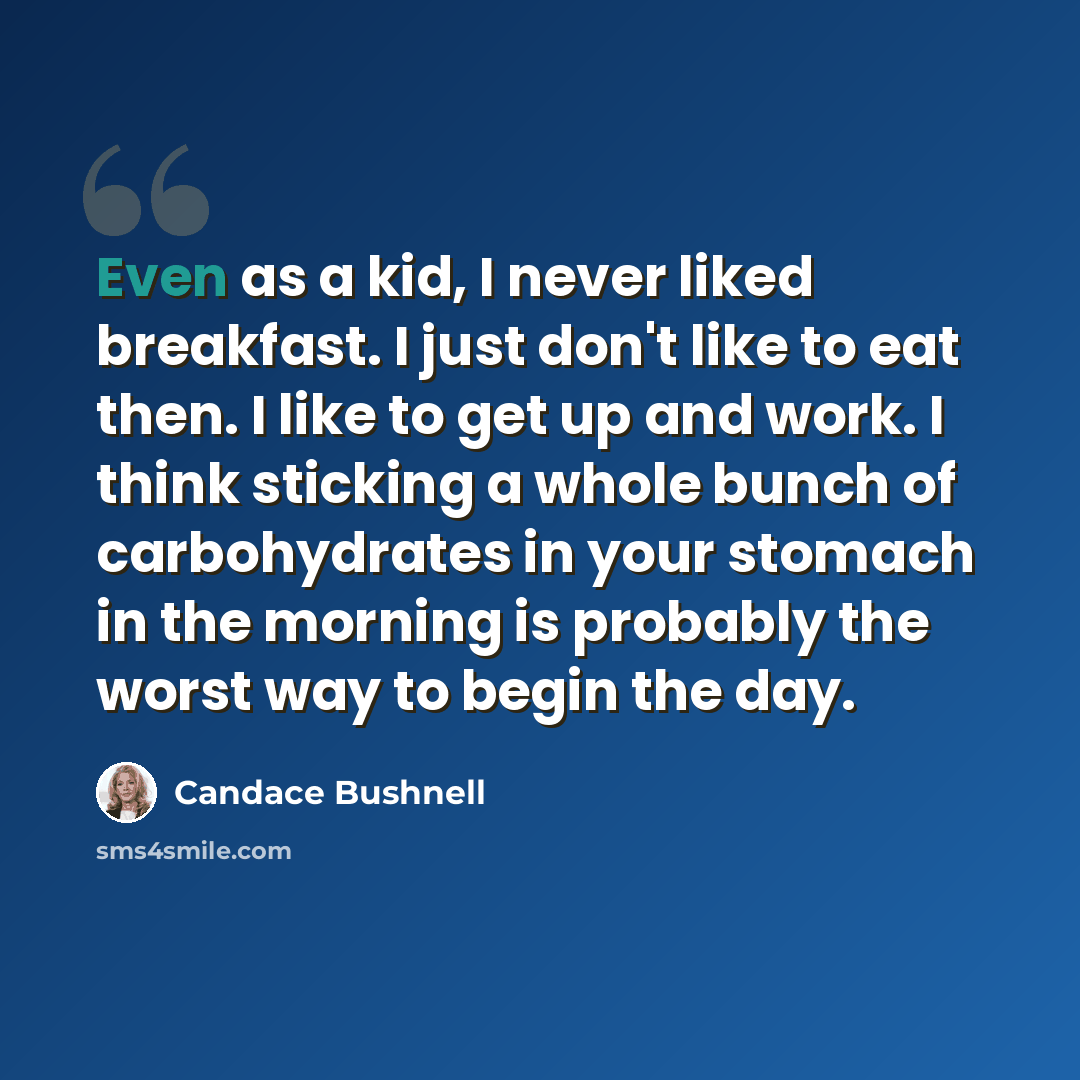 “Even as a kid, I never liked breakfast. I just don't like to eat then. I like to get up and work. I think sticking a whole bunch of carbohydrates in your stomach in the morning is probably the worst way to begin the day.” quote by Candace Bushnell